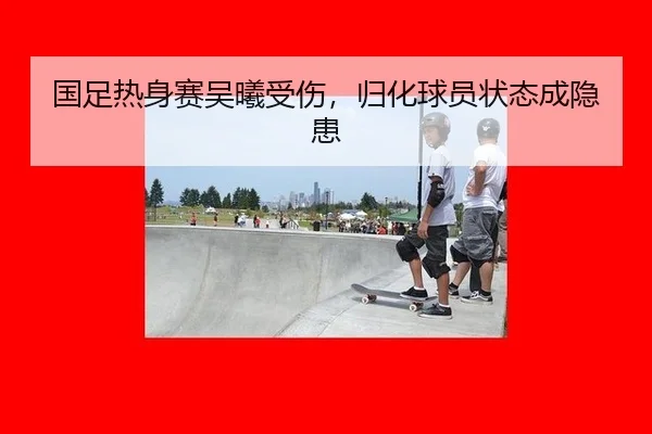 国足热身赛吴曦受伤，归化球员状态成隐患