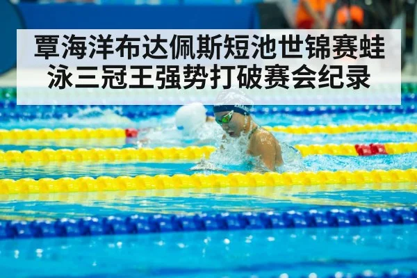 覃海洋布达佩斯短池世锦赛蛙泳三冠王强势打破赛会纪录